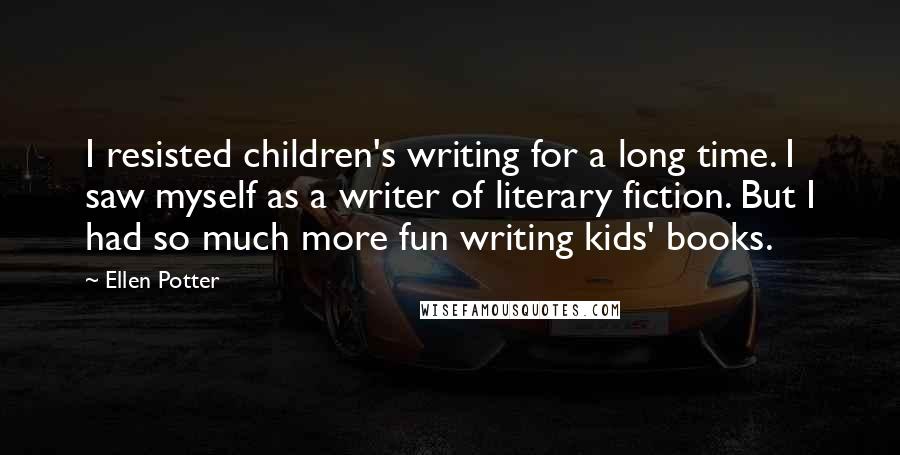 Ellen Potter Quotes: I resisted children's writing for a long time. I saw myself as a writer of literary fiction. But I had so much more fun writing kids' books.