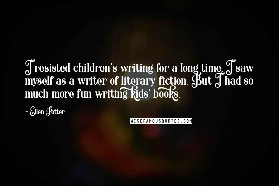 Ellen Potter Quotes: I resisted children's writing for a long time. I saw myself as a writer of literary fiction. But I had so much more fun writing kids' books.