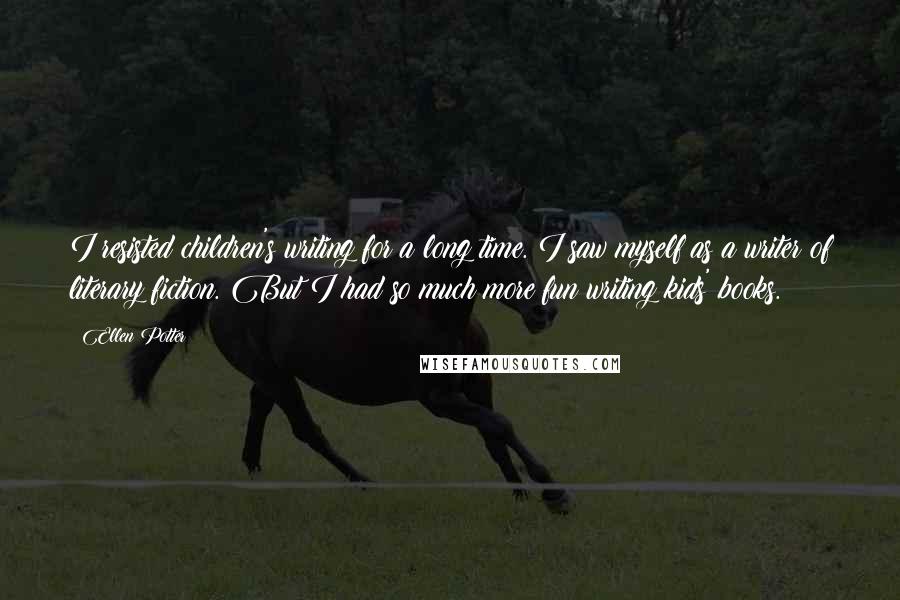 Ellen Potter Quotes: I resisted children's writing for a long time. I saw myself as a writer of literary fiction. But I had so much more fun writing kids' books.