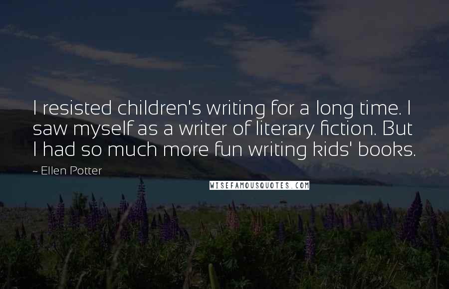 Ellen Potter Quotes: I resisted children's writing for a long time. I saw myself as a writer of literary fiction. But I had so much more fun writing kids' books.