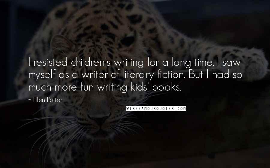 Ellen Potter Quotes: I resisted children's writing for a long time. I saw myself as a writer of literary fiction. But I had so much more fun writing kids' books.