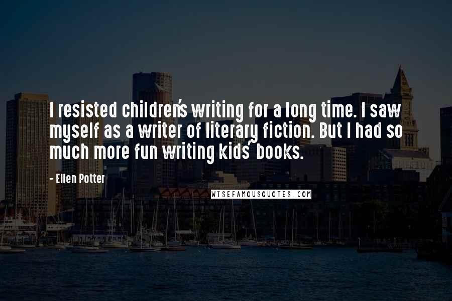 Ellen Potter Quotes: I resisted children's writing for a long time. I saw myself as a writer of literary fiction. But I had so much more fun writing kids' books.