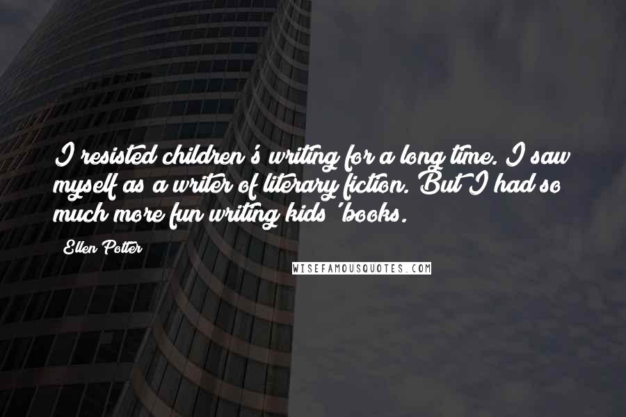 Ellen Potter Quotes: I resisted children's writing for a long time. I saw myself as a writer of literary fiction. But I had so much more fun writing kids' books.