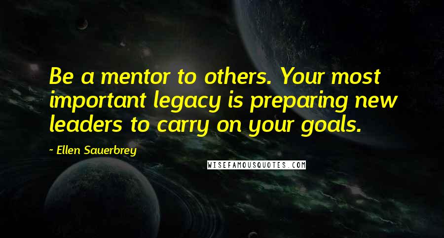 Ellen Sauerbrey Quotes: Be a mentor to others. Your most important legacy is preparing new leaders to carry on your goals.