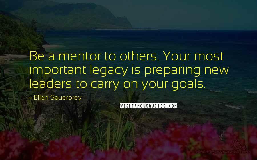 Ellen Sauerbrey Quotes: Be a mentor to others. Your most important legacy is preparing new leaders to carry on your goals.