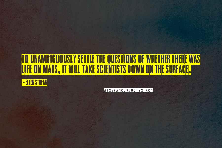 Ellen Stofan Quotes: To unambiguously settle the questions of whether there was life on Mars, it will take scientists down on the surface.