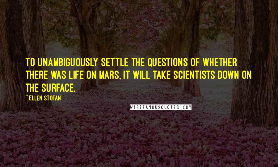 Ellen Stofan Quotes: To unambiguously settle the questions of whether there was life on Mars, it will take scientists down on the surface.
