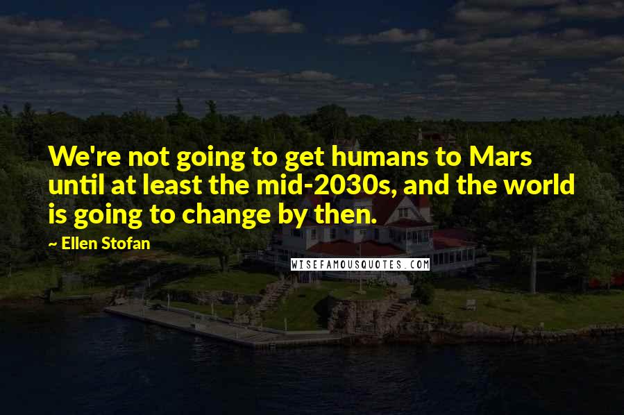 Ellen Stofan Quotes: We're not going to get humans to Mars until at least the mid-2030s, and the world is going to change by then.