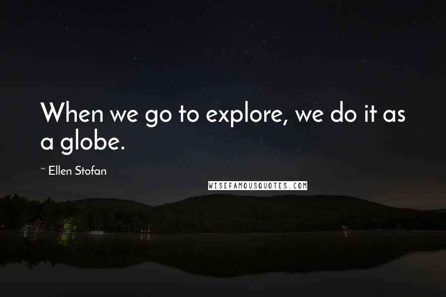 Ellen Stofan Quotes: When we go to explore, we do it as a globe.
