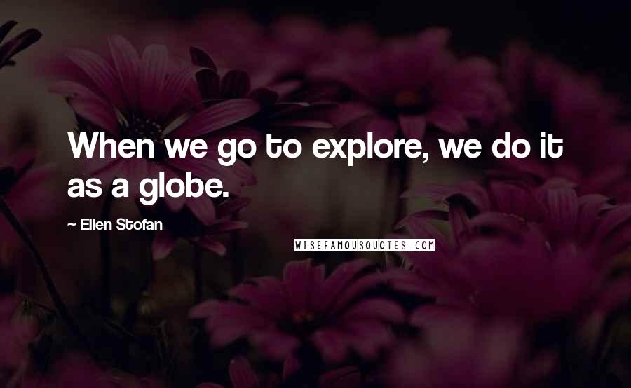 Ellen Stofan Quotes: When we go to explore, we do it as a globe.