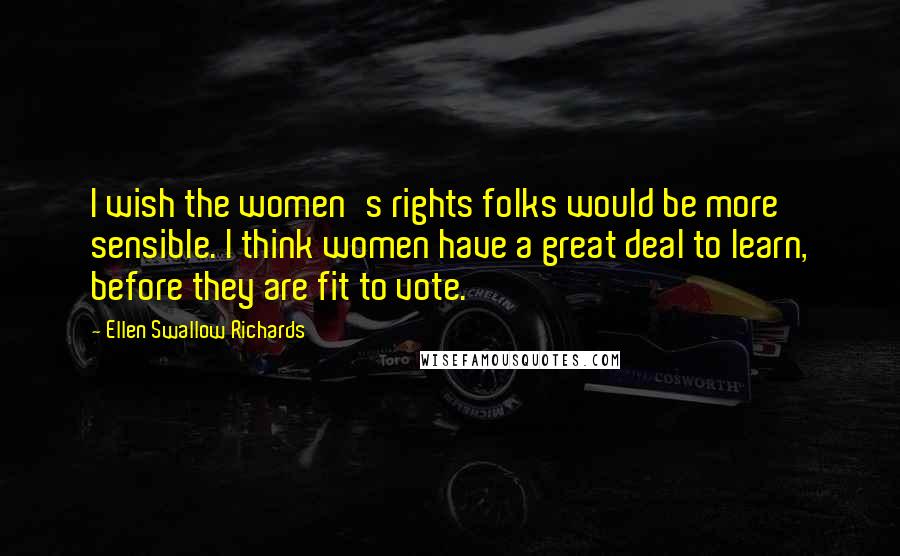 Ellen Swallow Richards Quotes: I wish the women's rights folks would be more sensible. I think women have a great deal to learn, before they are fit to vote.
