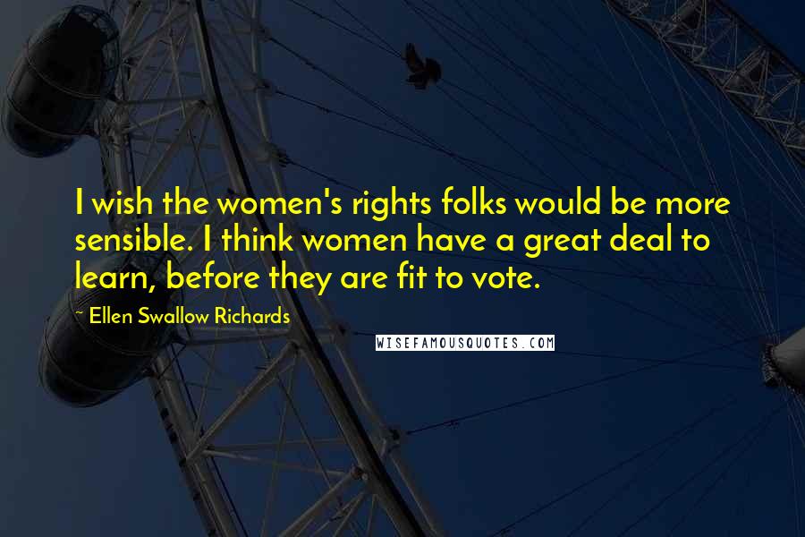 Ellen Swallow Richards Quotes: I wish the women's rights folks would be more sensible. I think women have a great deal to learn, before they are fit to vote.