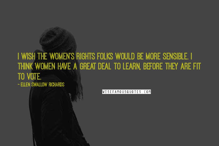 Ellen Swallow Richards Quotes: I wish the women's rights folks would be more sensible. I think women have a great deal to learn, before they are fit to vote.