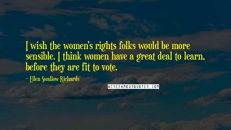 Ellen Swallow Richards Quotes: I wish the women's rights folks would be more sensible. I think women have a great deal to learn, before they are fit to vote.