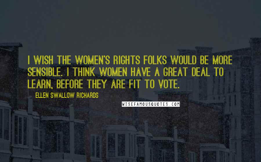 Ellen Swallow Richards Quotes: I wish the women's rights folks would be more sensible. I think women have a great deal to learn, before they are fit to vote.