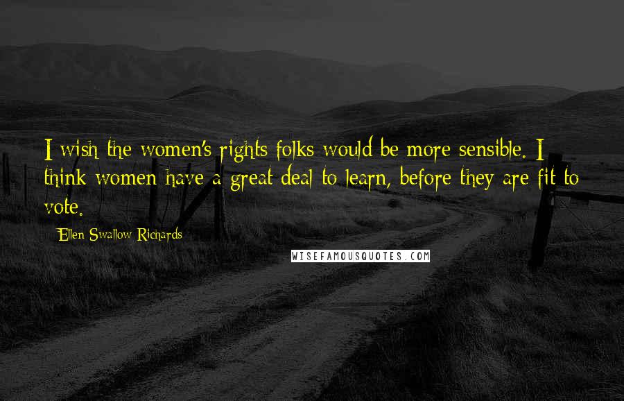 Ellen Swallow Richards Quotes: I wish the women's rights folks would be more sensible. I think women have a great deal to learn, before they are fit to vote.