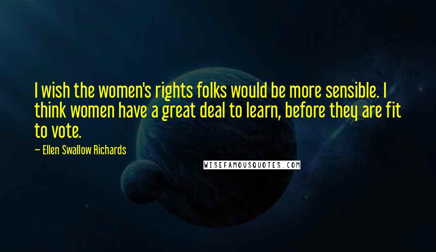Ellen Swallow Richards Quotes: I wish the women's rights folks would be more sensible. I think women have a great deal to learn, before they are fit to vote.