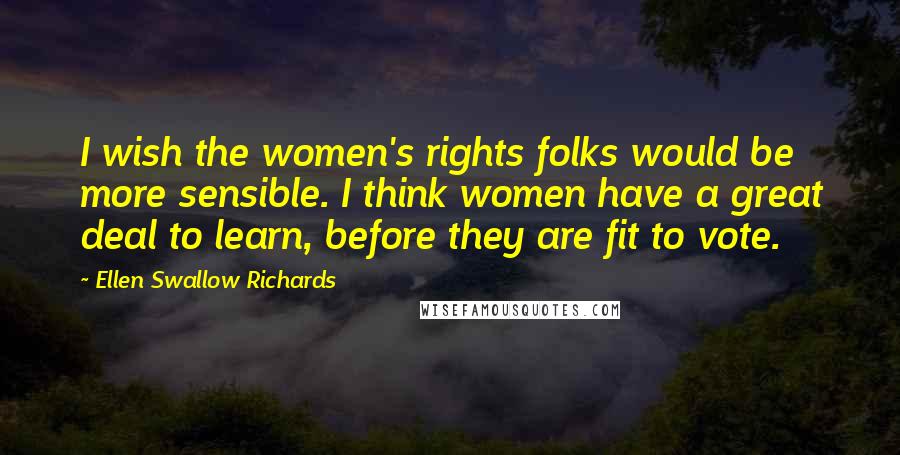 Ellen Swallow Richards Quotes: I wish the women's rights folks would be more sensible. I think women have a great deal to learn, before they are fit to vote.