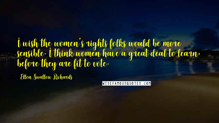 Ellen Swallow Richards Quotes: I wish the women's rights folks would be more sensible. I think women have a great deal to learn, before they are fit to vote.