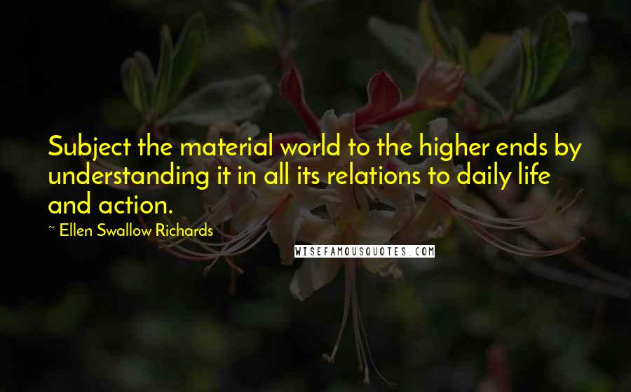 Ellen Swallow Richards Quotes: Subject the material world to the higher ends by understanding it in all its relations to daily life and action.