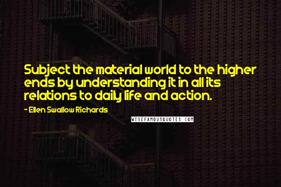 Ellen Swallow Richards Quotes: Subject the material world to the higher ends by understanding it in all its relations to daily life and action.