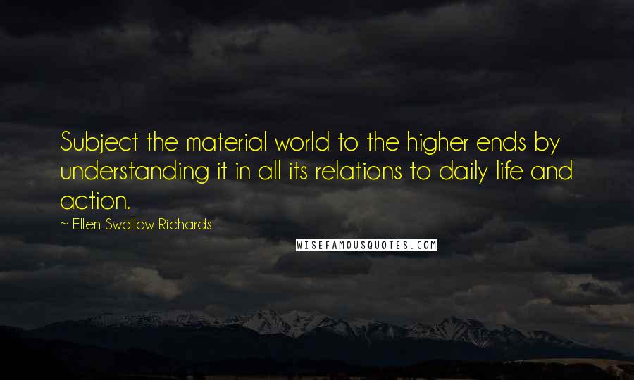 Ellen Swallow Richards Quotes: Subject the material world to the higher ends by understanding it in all its relations to daily life and action.