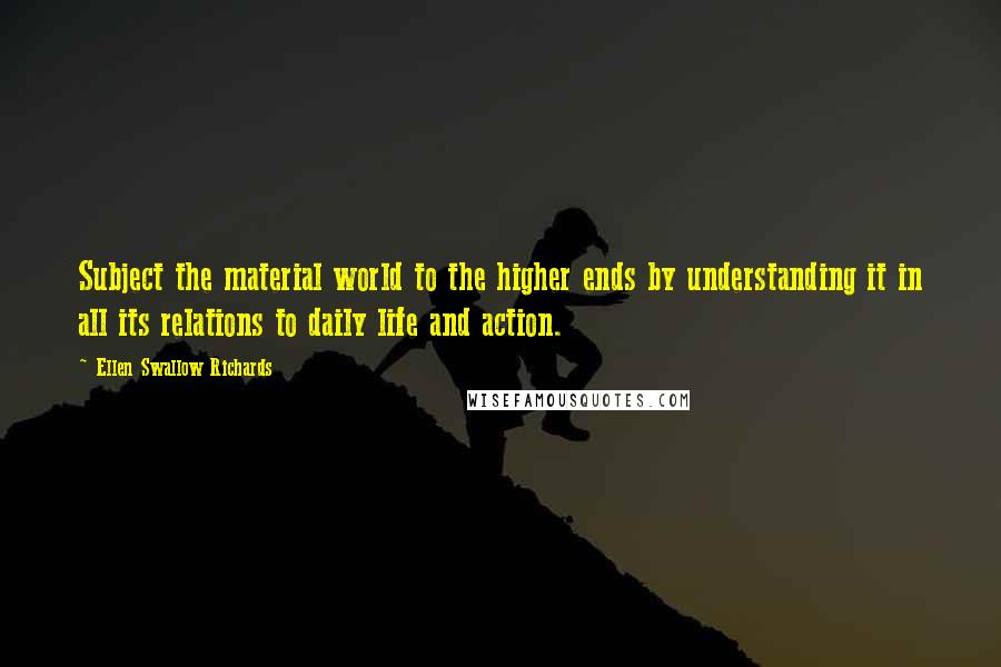 Ellen Swallow Richards Quotes: Subject the material world to the higher ends by understanding it in all its relations to daily life and action.