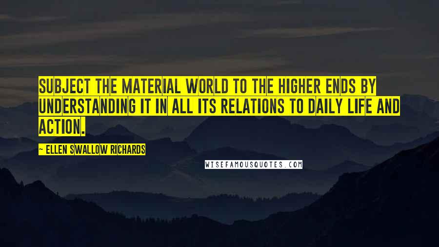 Ellen Swallow Richards Quotes: Subject the material world to the higher ends by understanding it in all its relations to daily life and action.