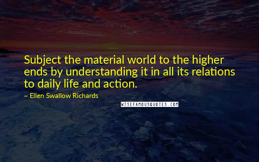 Ellen Swallow Richards Quotes: Subject the material world to the higher ends by understanding it in all its relations to daily life and action.