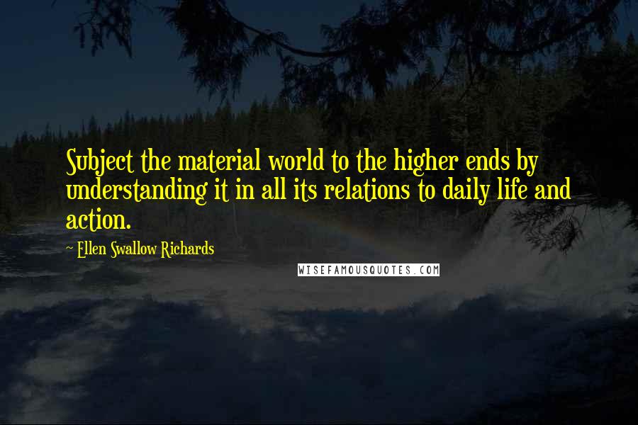 Ellen Swallow Richards Quotes: Subject the material world to the higher ends by understanding it in all its relations to daily life and action.