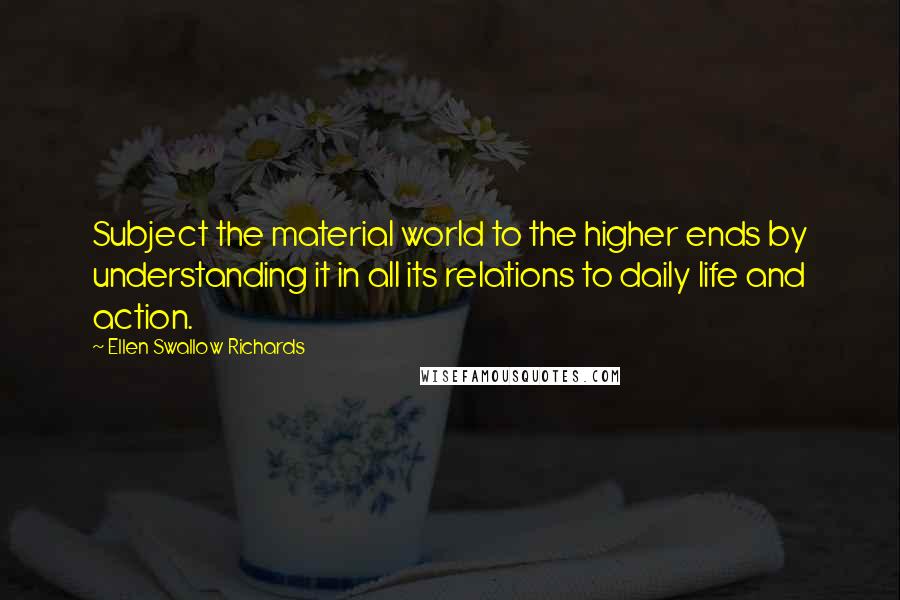 Ellen Swallow Richards Quotes: Subject the material world to the higher ends by understanding it in all its relations to daily life and action.