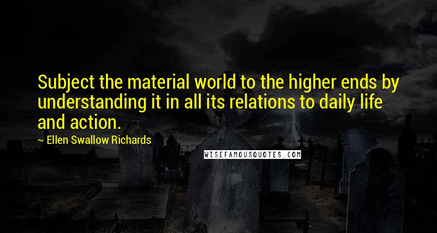 Ellen Swallow Richards Quotes: Subject the material world to the higher ends by understanding it in all its relations to daily life and action.