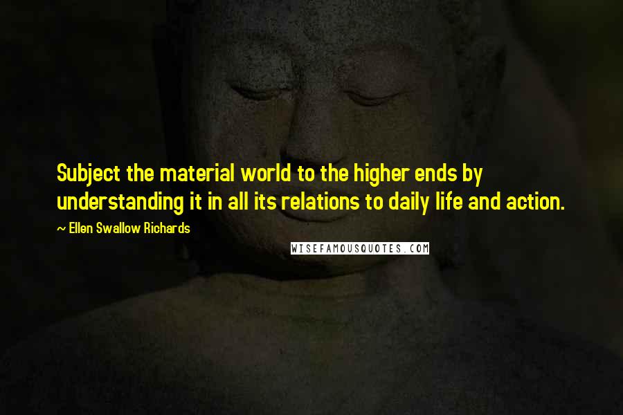 Ellen Swallow Richards Quotes: Subject the material world to the higher ends by understanding it in all its relations to daily life and action.