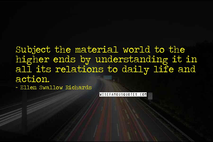 Ellen Swallow Richards Quotes: Subject the material world to the higher ends by understanding it in all its relations to daily life and action.