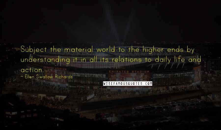 Ellen Swallow Richards Quotes: Subject the material world to the higher ends by understanding it in all its relations to daily life and action.