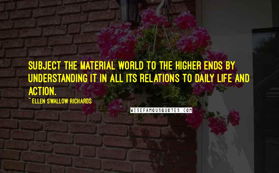 Ellen Swallow Richards Quotes: Subject the material world to the higher ends by understanding it in all its relations to daily life and action.