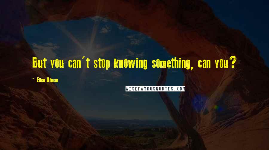 Ellen Ullman Quotes: But you can't stop knowing something, can you?