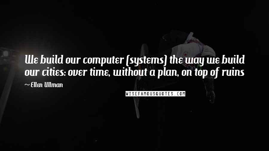 Ellen Ullman Quotes: We build our computer (systems) the way we build our cities: over time, without a plan, on top of ruins