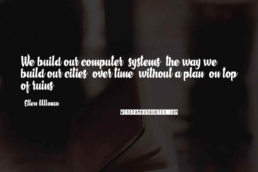 Ellen Ullman Quotes: We build our computer (systems) the way we build our cities: over time, without a plan, on top of ruins