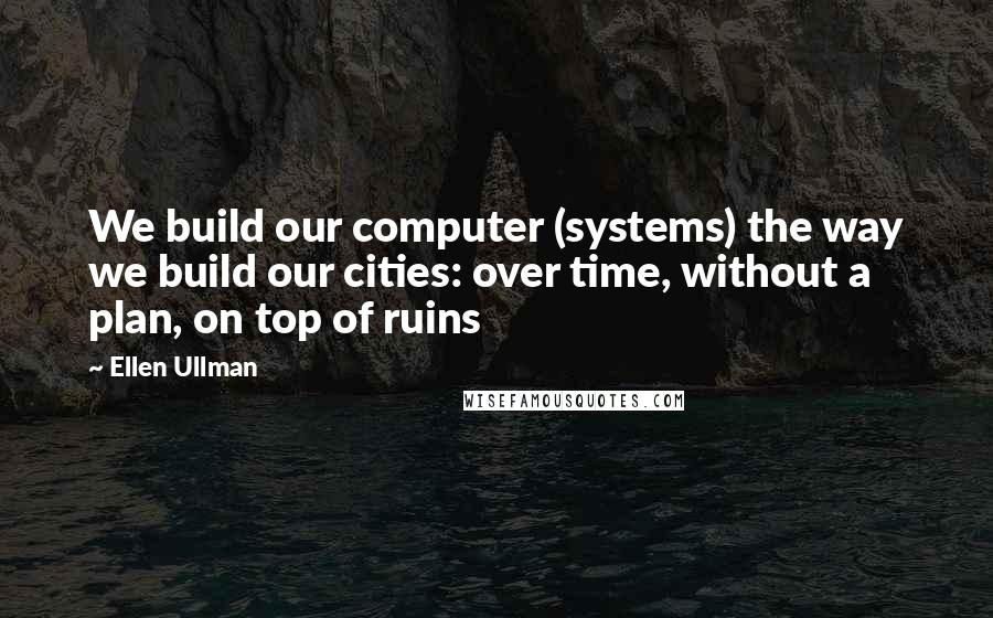 Ellen Ullman Quotes: We build our computer (systems) the way we build our cities: over time, without a plan, on top of ruins