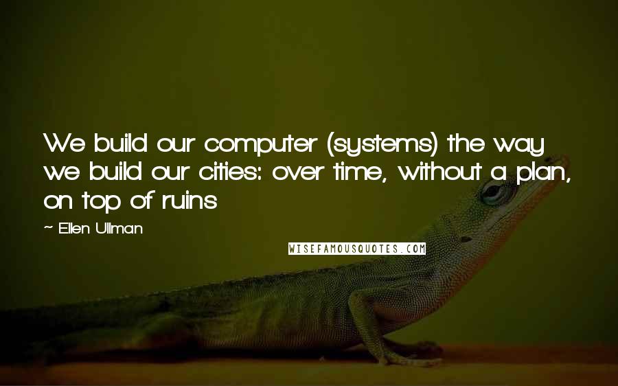 Ellen Ullman Quotes: We build our computer (systems) the way we build our cities: over time, without a plan, on top of ruins