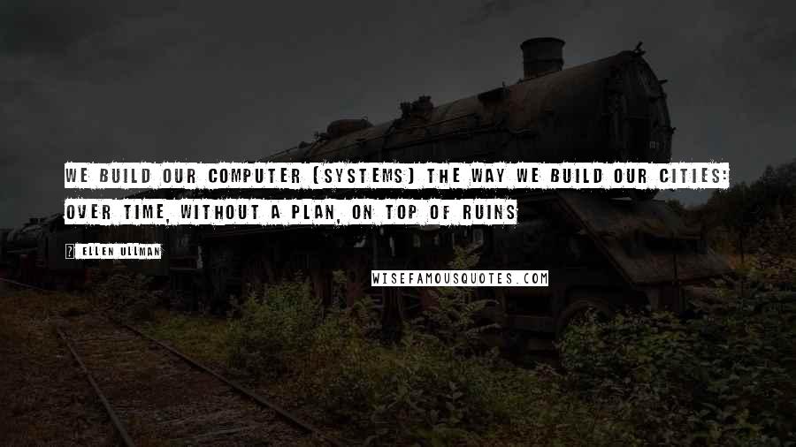 Ellen Ullman Quotes: We build our computer (systems) the way we build our cities: over time, without a plan, on top of ruins