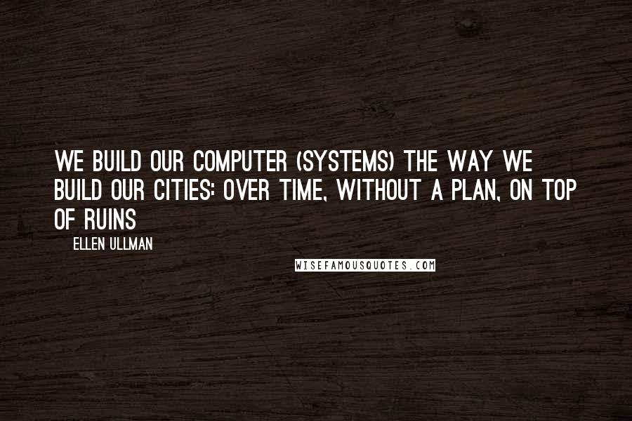 Ellen Ullman Quotes: We build our computer (systems) the way we build our cities: over time, without a plan, on top of ruins