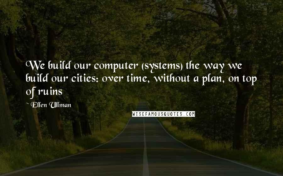 Ellen Ullman Quotes: We build our computer (systems) the way we build our cities: over time, without a plan, on top of ruins