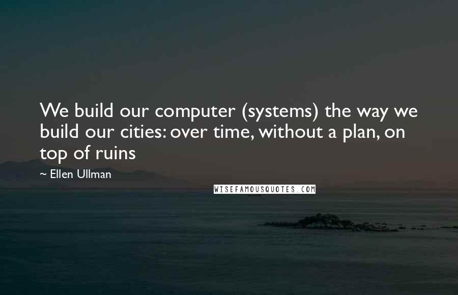 Ellen Ullman Quotes: We build our computer (systems) the way we build our cities: over time, without a plan, on top of ruins