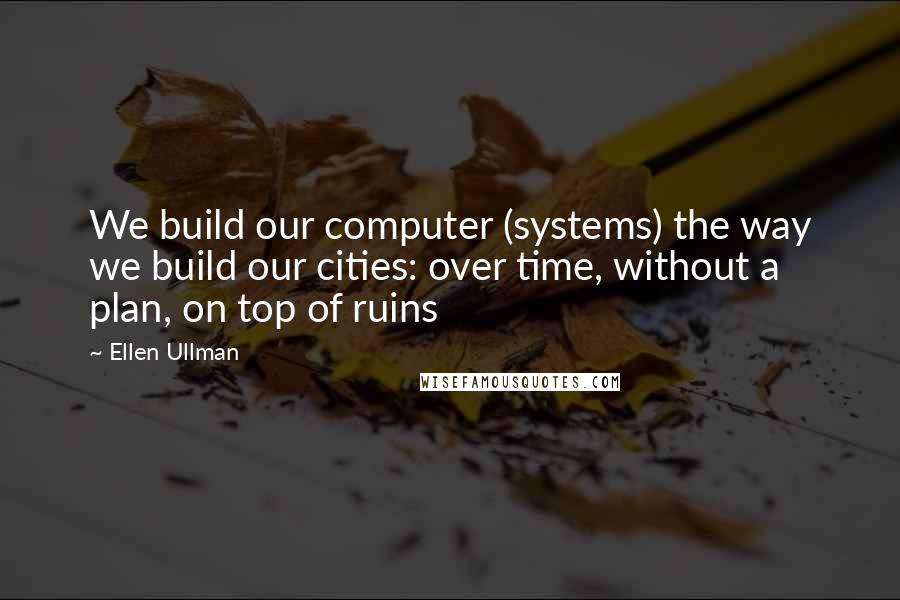 Ellen Ullman Quotes: We build our computer (systems) the way we build our cities: over time, without a plan, on top of ruins