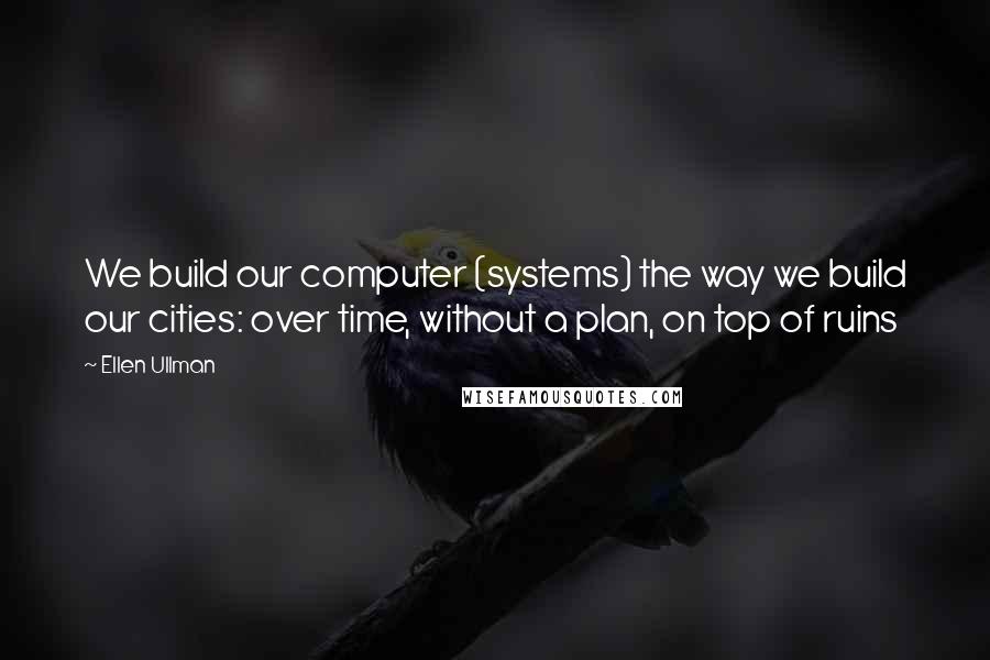 Ellen Ullman Quotes: We build our computer (systems) the way we build our cities: over time, without a plan, on top of ruins