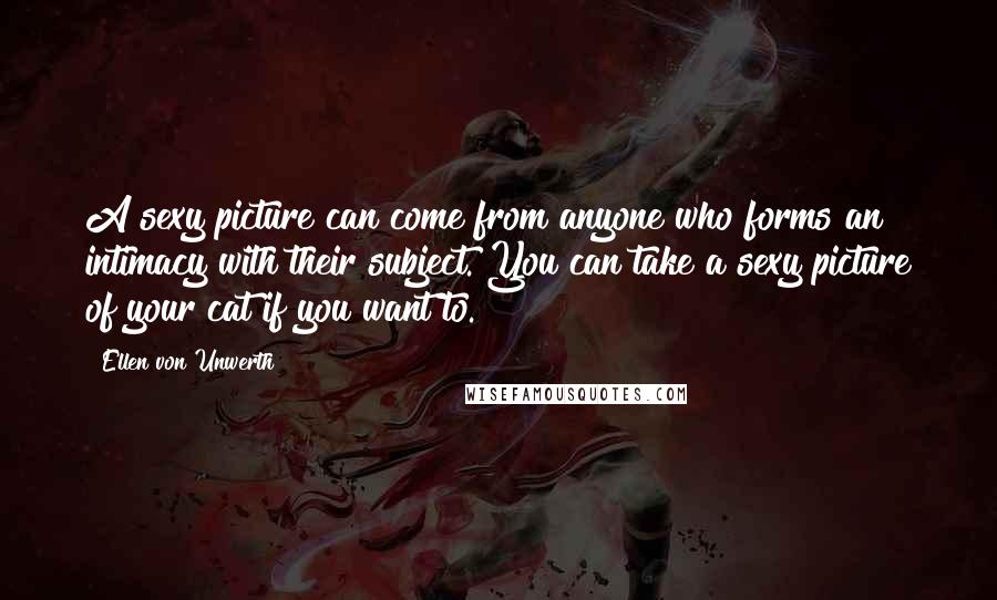 Ellen Von Unwerth Quotes: A sexy picture can come from anyone who forms an intimacy with their subject. You can take a sexy picture of your cat if you want to.