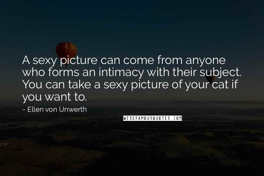 Ellen Von Unwerth Quotes: A sexy picture can come from anyone who forms an intimacy with their subject. You can take a sexy picture of your cat if you want to.