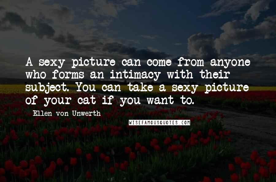 Ellen Von Unwerth Quotes: A sexy picture can come from anyone who forms an intimacy with their subject. You can take a sexy picture of your cat if you want to.